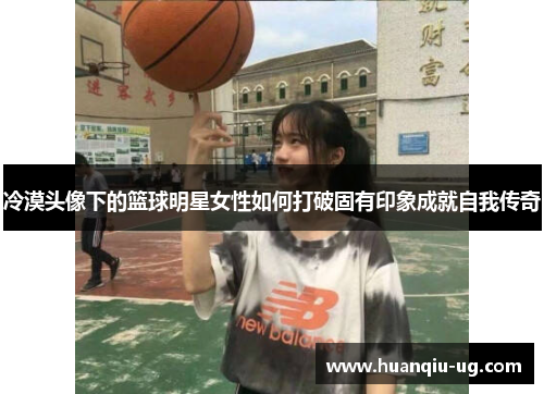 冷漠头像下的篮球明星女性如何打破固有印象成就自我传奇