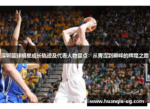 深圳篮球明星成长轨迹及代表人物盘点：从青涩到巅峰的辉煌之路