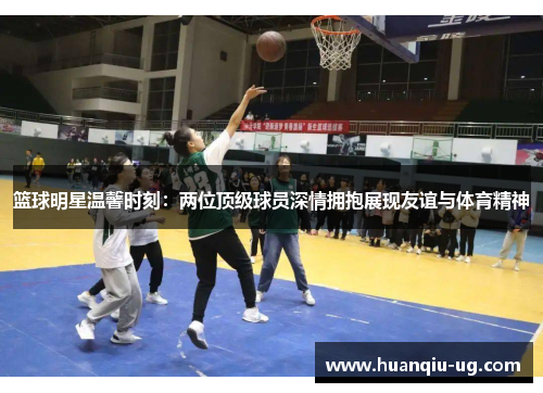 篮球明星温馨时刻：两位顶级球员深情拥抱展现友谊与体育精神