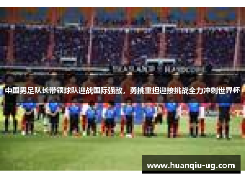 中国男足队长带领球队迎战国际强敌，勇挑重担迎接挑战全力冲刺世界杯