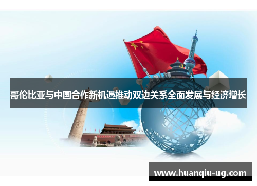 哥伦比亚与中国合作新机遇推动双边关系全面发展与经济增长